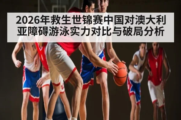 2026年救生世锦赛中国对澳大利亚障碍游泳实力对比与破局分析